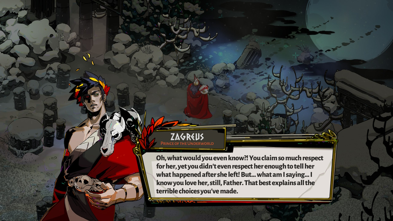 Zagreus saying "Oh what would you even know?! You claim so much respect for her, yet you didn't even respect her enough to tell her what happened after she left. But...what am I saying...I know you love her still, Father. That best explains all the terrible choices you've made."